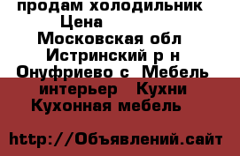 продам холодильник › Цена ­ 14 000 - Московская обл., Истринский р-н, Онуфриево с. Мебель, интерьер » Кухни. Кухонная мебель   